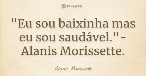 "Eu sou baixinha mas eu sou saudável."-Alanis Morissette.... Frase de Alanis Morissette.