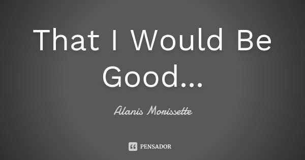 That I Would Be Good...... Frase de Alanis Morissette.