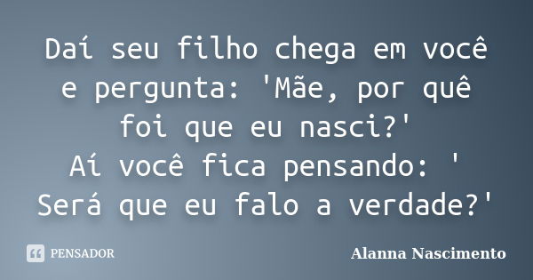 Daí seu filho chega em você e pergunta: 'Mãe, por quê foi que eu nasci?' Aí você fica pensando: ' Será que eu falo a verdade?'... Frase de Alanna Nascimento.