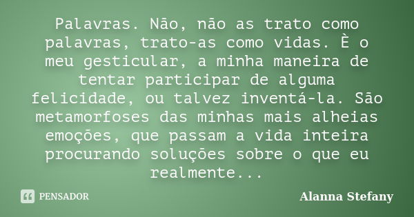 Palavras. Não, não as trato como palavras, trato-as como vidas. È o meu gesticular, a minha maneira de tentar participar de alguma felicidade, ou talvez inventá... Frase de Alanna Stefany.