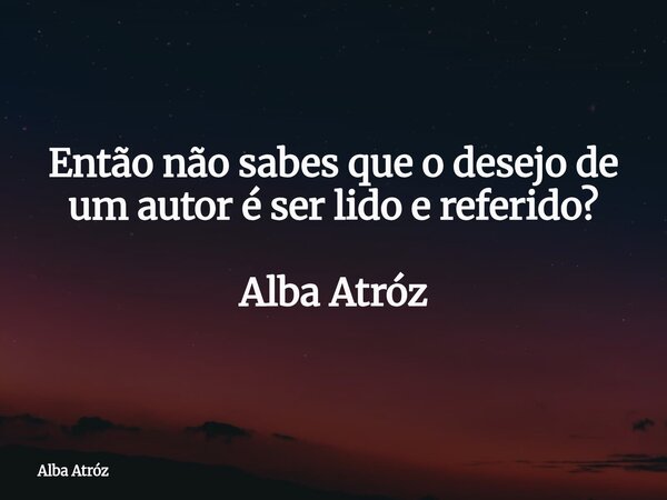 Então não sabes que o desejo de um autor é ser lido e referido? Alba Atróz... Frase de Alba Atróz.