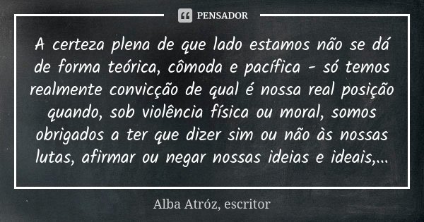 A certeza plena de que lado estamos não se dá de forma teórica, cômoda e pacífica - só temos realmente convicção de qual é nossa real posição quando, sob violên... Frase de Alba Atróz, escritor.