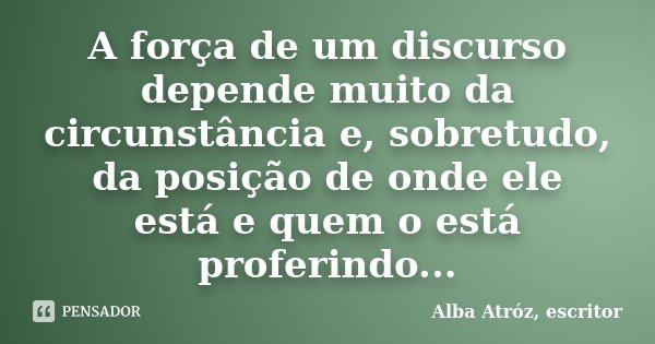 A força de um discurso depende muito da circunstância e, sobretudo, da posição de onde ele está e quem o está proferindo...... Frase de Alba Atróz, escritor.