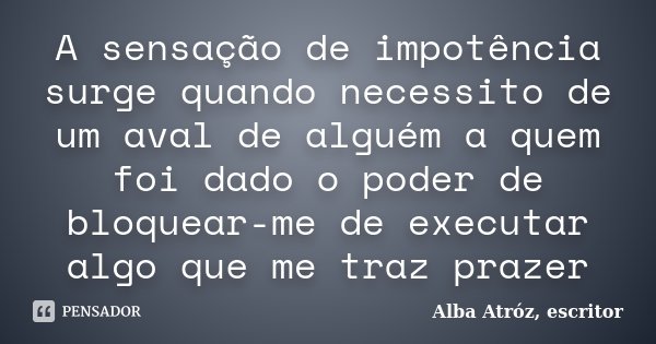 A sensação de impotência surge quando necessito de um aval de alguém a quem foi dado o poder de bloquear-me de executar algo que me traz prazer... Frase de Alba Atróz, escritor.