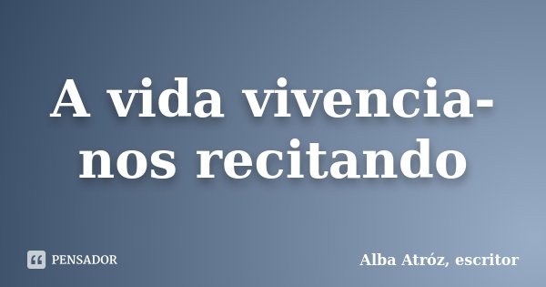 A vida vivencia-nos recitando... Frase de Alba Atróz, escritor.