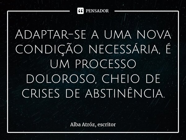⁠Adaptar-se a uma nova condição necessária, é um processo doloroso, cheio de crises de abstinência.... Frase de Alba Atróz, escritor.