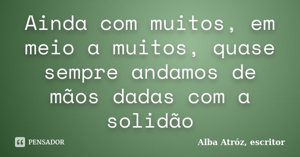 Ainda com muitos, em meio a muitos, quase sempre andamos de mãos dadas com a solidão... Frase de Alba Atróz, escritor.