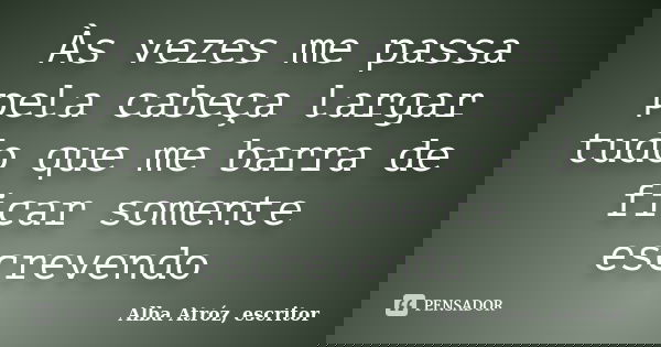 Às vezes me passa pela cabeça largar tudo que me barra de ficar somente escrevendo... Frase de Alba Atróz, escritor.