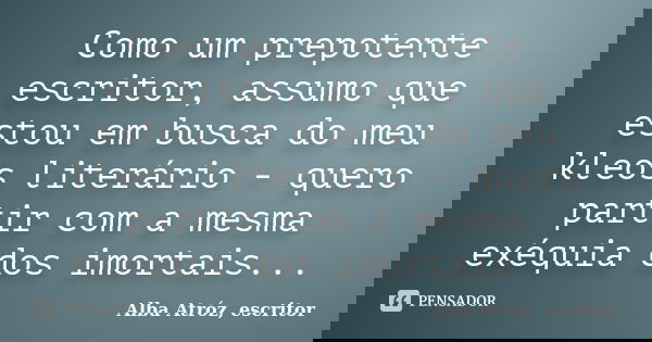 Como um prepotente escritor, assumo que estou em busca do meu kleos literário - quero partir com a mesma exéquia dos imortais...... Frase de Alba Atróz, escritor.
