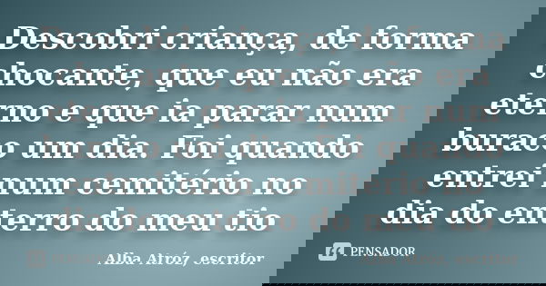 Descobri criança, de forma chocante, que eu não era eterno e que ia parar num buraco um dia. Foi quando entrei num cemitério no dia do enterro do meu tio... Frase de Alba Atróz, escritor.