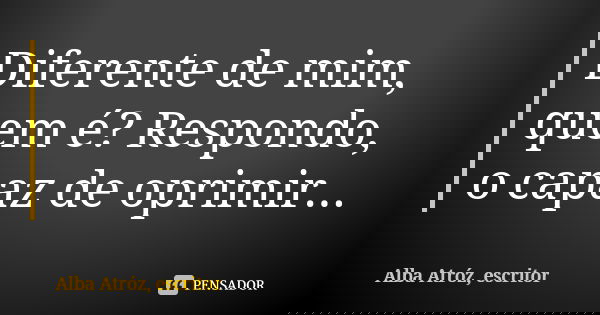 Diferente de mim, quem é? Respondo, o capaz de oprimir...... Frase de Alba Atróz, escritor.