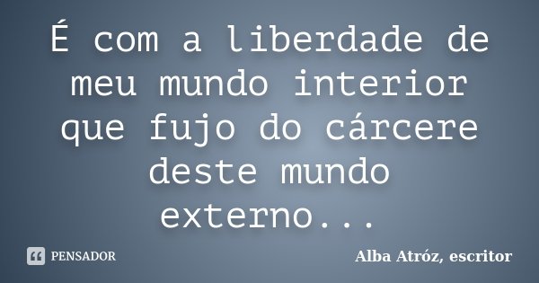 É com a liberdade de meu mundo interior que fujo do cárcere deste mundo externo...... Frase de Alba Atróz, escritor.