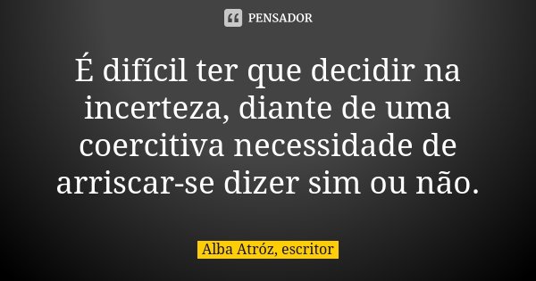 É difícil ter que decidir na incerteza, diante de uma coercitiva necessidade de arriscar-se dizer sim ou não.... Frase de Alba Atróz, escritor.