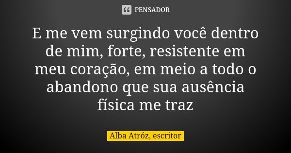 E me vem surgindo você dentro de mim, forte, resistente em meu coração, em meio a todo o abandono que sua ausência física me traz... Frase de Alba Atróz, escritor.