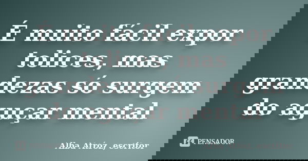 É muito fácil expor tolices, mas grandezas só surgem do aguçar mental... Frase de Alba Atróz, escritor.