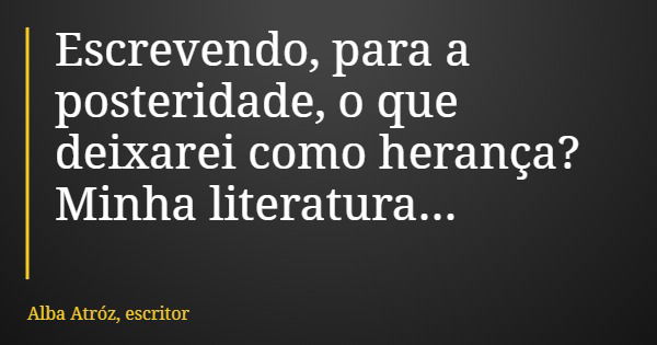 Escrevendo, para a posteridade, o que deixarei como herança? Minha literatura...... Frase de Alba Atróz, escritor.