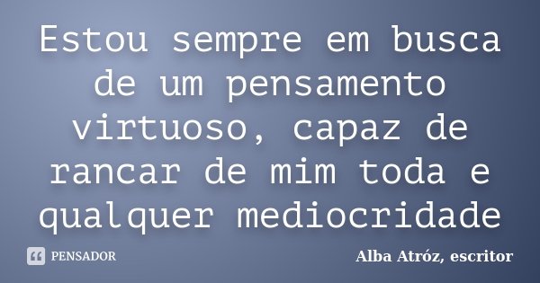 Estou sempre em busca de um pensamento virtuoso, capaz de rancar de mim toda e qualquer mediocridade... Frase de Alba Atróz, escritor.