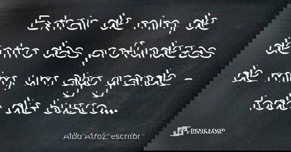 Extrair de mim, de dentro das profundezas de mim, um algo grande - todo dia busco...... Frase de Alba Atróz, escritor.