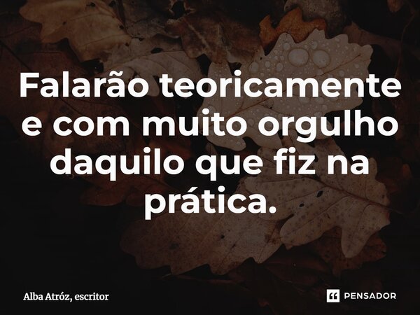 ⁠Falarão teoricamente e com muito orgulho daquilo que fiz na prática.... Frase de Alba Atróz, escritor.