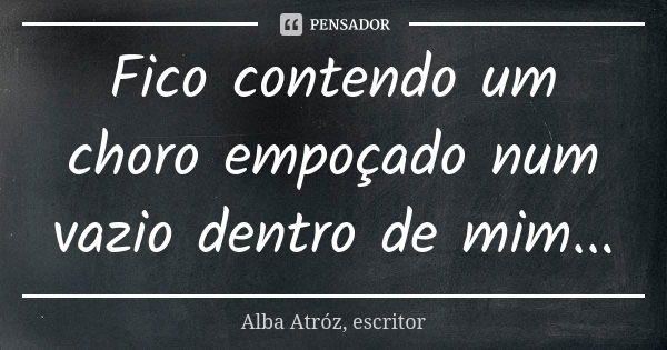 Fico contendo um choro empoçado num vazio dentro de mim...... Frase de Alba Atróz, escritor.