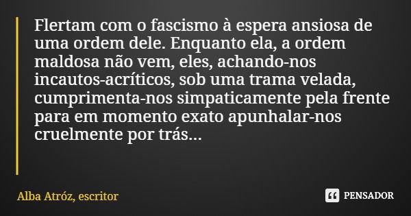 Flertam com o fascismo à espera ansiosa de uma ordem dele. Enquanto ela, a ordem maldosa não vem, eles, achando-nos incautos-acríticos, sob uma trama velada, cu... Frase de Alba Atróz, escritor.