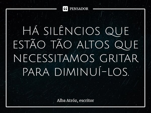 ⁠Há silêncios que estão tão altos que necessitamos gritar para diminuí-los.... Frase de Alba Atróz, escritor.