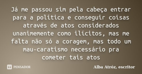 Já me passou sim pela cabeça entrar para a política e conseguir coisas através de atos considerados unanimemente como ilícitos, mas me falta não só a coragem, m... Frase de Alba Atróz, escritor.