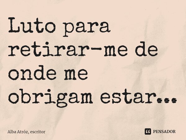 Luto para ⁠retirar-me de onde me obrigam estar...... Frase de Alba Atróz, escritor.