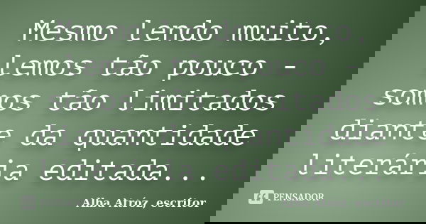 Mesmo lendo muito, lemos tão pouco - somos tão limitados diante da quantidade literária editada...... Frase de Alba Atróz, escritor.