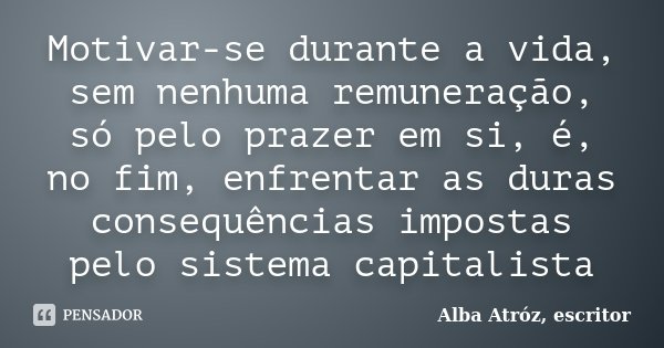 Motivar-se durante a vida, sem nenhuma remuneração, só pelo prazer em si, é, no fim, enfrentar as duras consequências impostas pelo sistema capitalista... Frase de Alba Atróz, escritor.