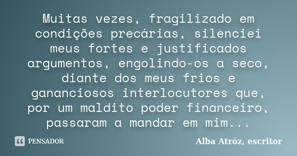 Muitas vezes, fragilizado em condições precárias, silenciei meus fortes e justificados argumentos, engolindo-os a seco, diante dos meus frios e gananciosos inte... Frase de Alba Atróz, escritor.