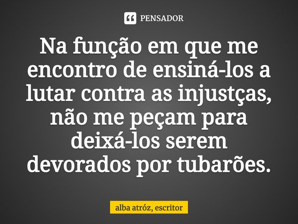 ⁠Na função em que me encontro de ensiná-los a lutar contra as injustças, não me peçam para deixá-los serem devorados por tubarões.... Frase de Alba Atróz, escritor.