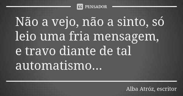 Não a vejo, não a sinto, só leio uma fria mensagem, e travo diante de tal automatismo...... Frase de Alba Atróz, escritor.