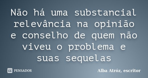 Não há uma substancial relevância na opinião e conselho de quem não viveu o problema e suas sequelas... Frase de Alba Atróz, escritor.