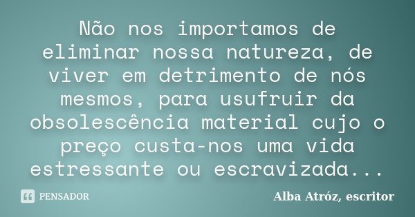 Não nos importamos de eliminar nossa natureza, de viver em detrimento de nós mesmos, para usufruir da obsolescência material cujo o preço custa-nos uma vida est... Frase de Alba Atróz, escritor.