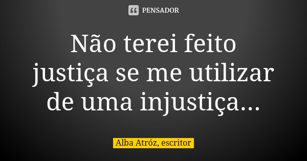 Não terei feito justiça se me utilizar de uma injustiça...... Frase de Alba Atróz, escritor.