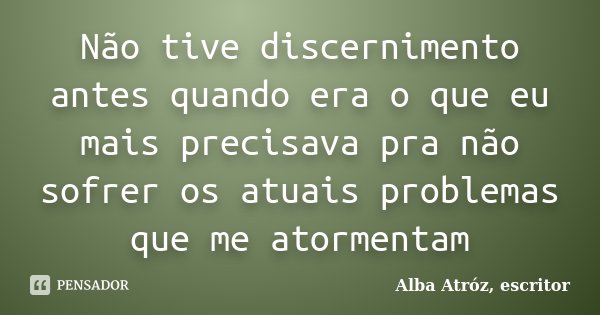 Não tive discernimento antes quando era o que eu mais precisava pra não sofrer os atuais problemas que me atormentam... Frase de Alba Atróz, escritor.
