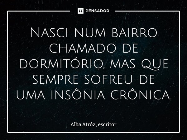 Nasci num bairro chamado de dormitório, mas que sempre sofreu de uma insônia crônica.⁠... Frase de Alba Atróz, escritor.