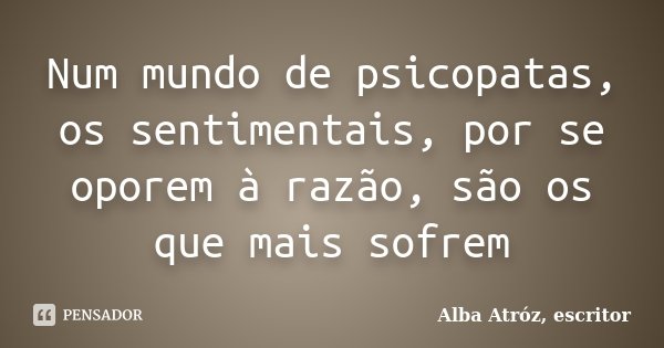 Num mundo de psicopatas, os sentimentais, por se oporem à razão, são os que mais sofrem... Frase de Alba Atróz, escritor.