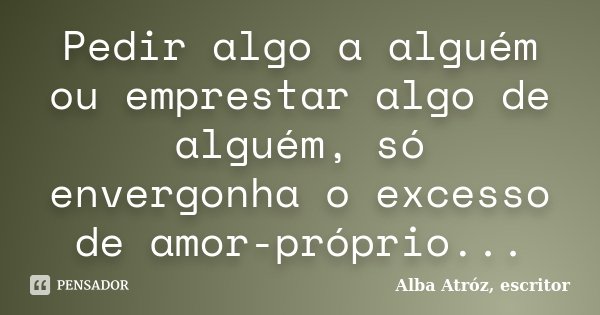 Pedir algo a alguém ou emprestar algo de alguém, só envergonha o excesso de amor-próprio...... Frase de Alba Atróz, escritor.