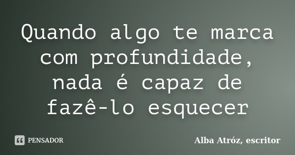 Quando algo te marca com profundidade, nada é capaz de fazê-lo esquecer... Frase de Alba Atróz, escritor.