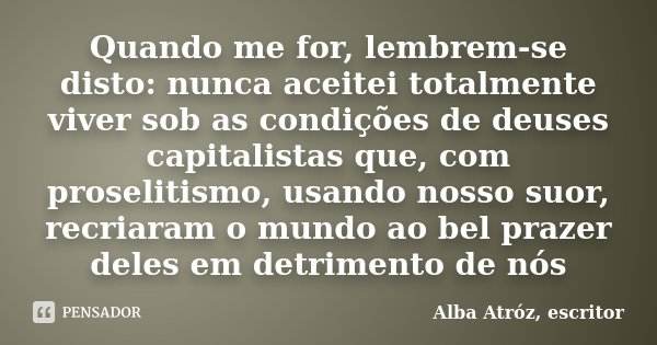 Quando me for, lembrem-se disto: nunca aceitei totalmente viver sob as condições de deuses capitalistas que, com proselitismo, usando nosso suor, recriaram o mu... Frase de Alba Atróz, escritor.