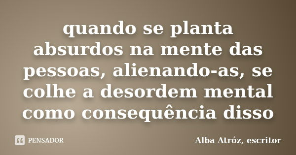 quando se planta absurdos na mente das pessoas, alienando-as, se colhe a desordem mental como consequência disso... Frase de Alba Atróz, escritor.
