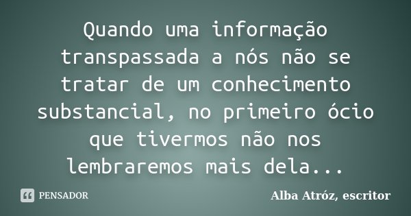 Quando uma informação transpassada a nós não se tratar de um conhecimento substancial, no primeiro ócio que tivermos não nos lembraremos mais dela...... Frase de Alba Atróz, escritor.