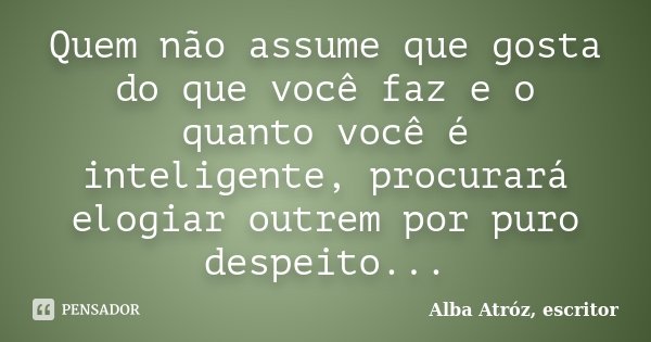 Quem não assume que gosta do que você faz e o quanto você é inteligente, procurará elogiar outrem por puro despeito...... Frase de Alba Atróz, escritor.