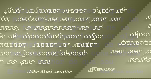 Quis algumas vezes fugir de mim, deixar-me em paz por um tempo, e regressar-me só depois de impactado por algo transformador, capaz de mudar meu ser para algo c... Frase de Alba Atróz, escritor.