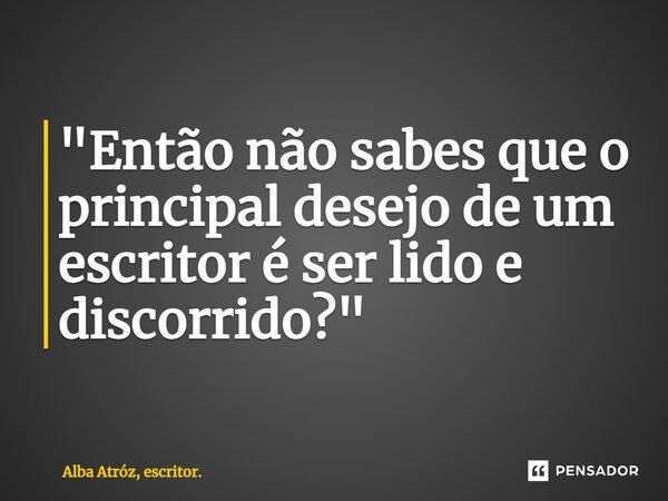 ⁠"Então não sabes que o principal desejo de um escritor é ser lido e discorrido?"... Frase de Alba Atróz, escritor..