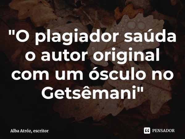 ⁠"O plagiador saúda o autor original com um ósculo no Getsêmani"... Frase de Alba Atróz, escritor.