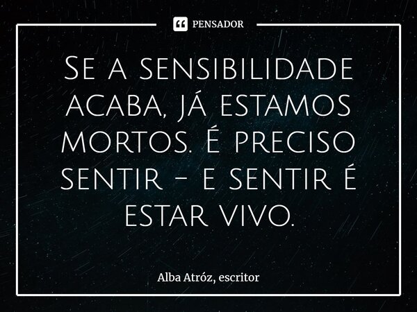 ⁠Se a sensibilidade acaba, já estamos mortos. É preciso sentir - e sentir é estar vivo.... Frase de Alba Atróz, escritor.