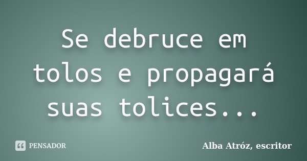 Se debruce em tolos e propagará suas tolices...... Frase de Alba Atróz, escritor.